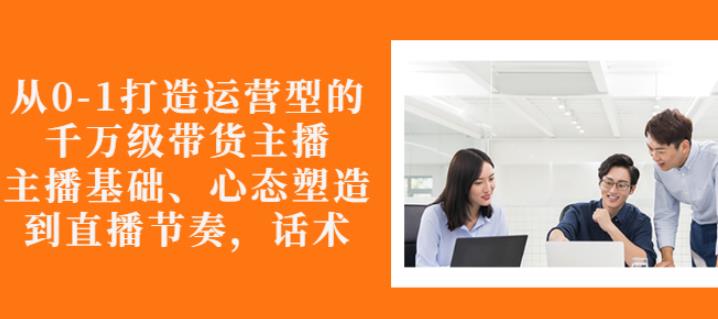 从0-1打造运营型的带货主播：主播基础、心态塑造，能力培养到直播节奏，话术进行全面讲-汇智资源网