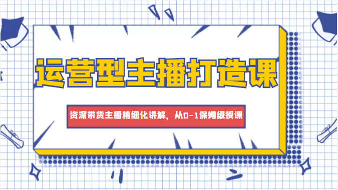 运营型主播打造课，资深带货主播精细化讲解，从0-1保姆级授课-汇智资源网