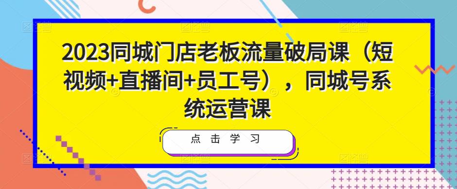 2023同城门店老板流量破局课（短视频+直播间+员工号），同城号系统运营课-汇智资源网