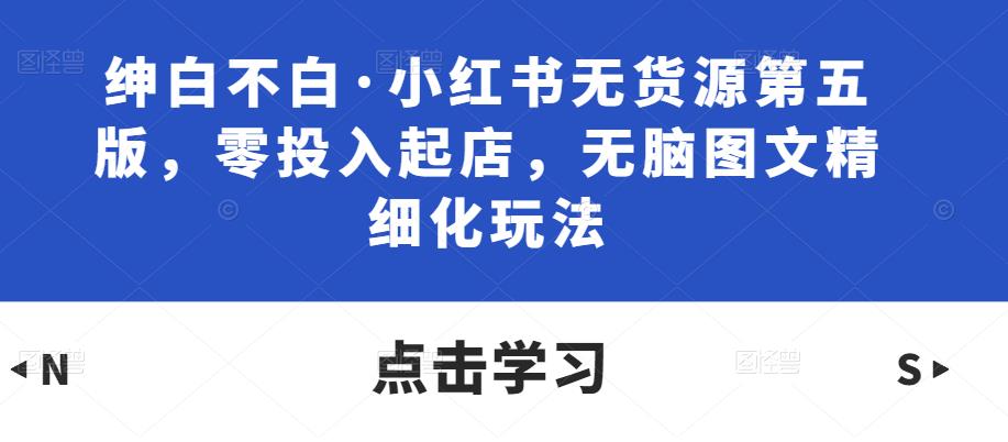 绅白不白·小红书无货源第五版，零投入起店，无脑图文精细化玩法-汇智资源网