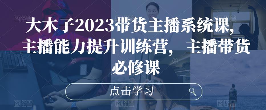 大木子2023带货主播系统课，主播能力提升训练营，主播带货必修课-汇智资源网