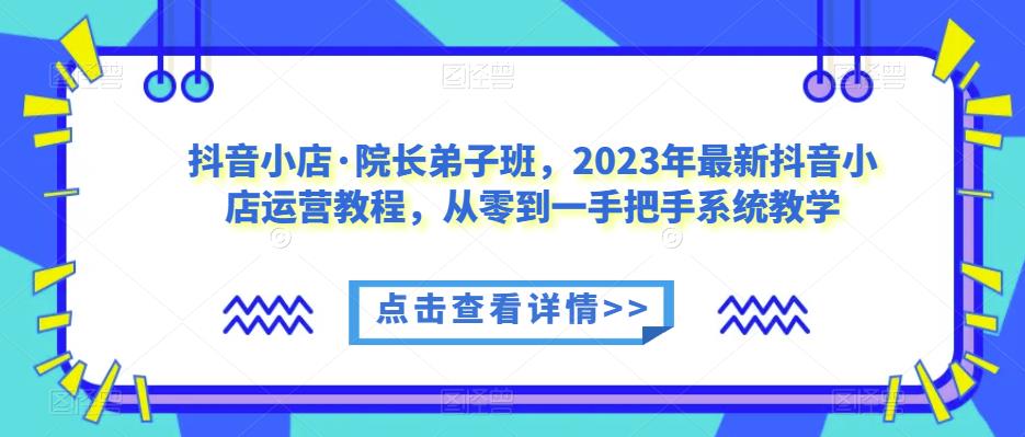 抖音小店·院长弟子班，2023年最新抖音小店运营教程，从零到一手把手系统教学-汇智资源网