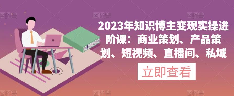 2023年知识博主变现实操进阶课：商业策划、产品策划、短视频、直播间、私域-汇智资源网