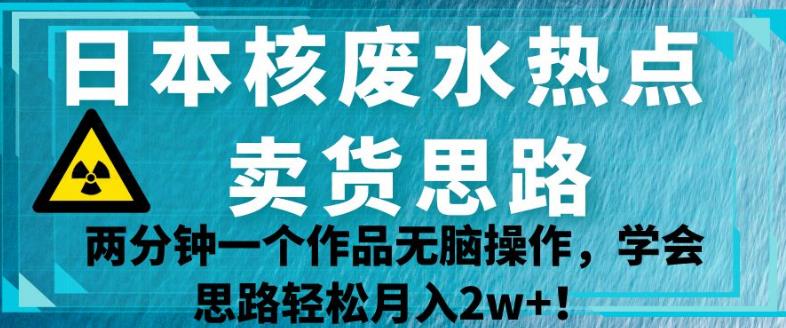 日本核废水热点卖货思路，两分钟一个作品无脑操作，学会思路轻松月入2w+【揭秘】-汇智资源网