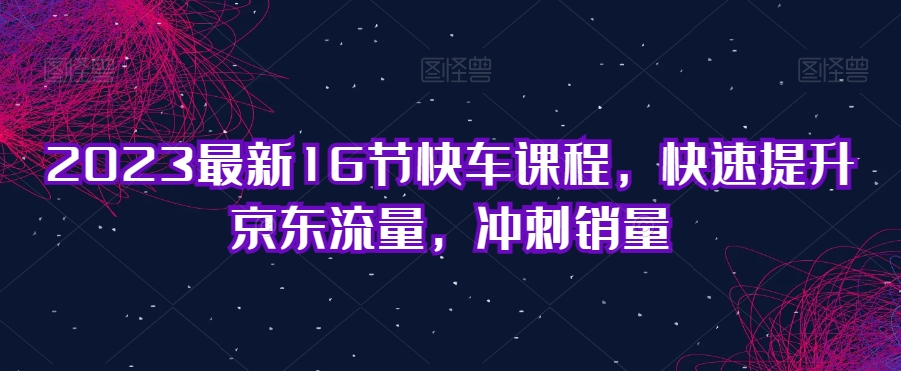 2023最新16节快车课程，快速提升京东流量，冲刺销量-汇智资源网