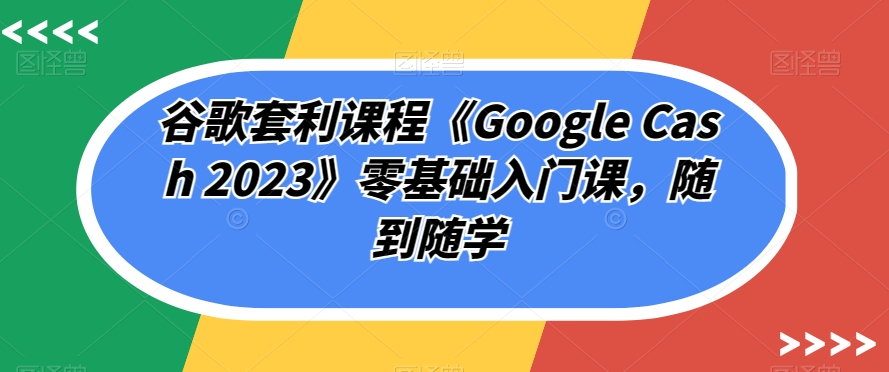 谷歌套利课程《Google Cash 2023》零基础入门课，随到随学-汇智资源网