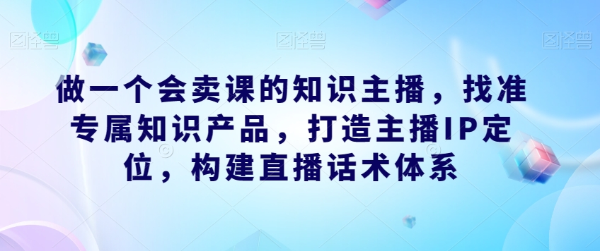 做一个会卖课的知识主播，找准专属知识产品，打造主播IP定位，构建直播话术体系-汇智资源网