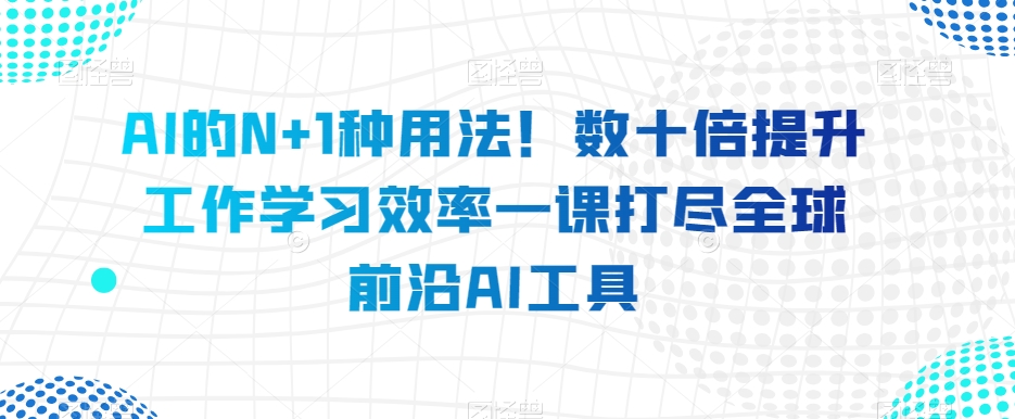 AI的N+1种用法！数十倍提升工作学习效率一课打尽全球前沿AI工具-汇智资源网