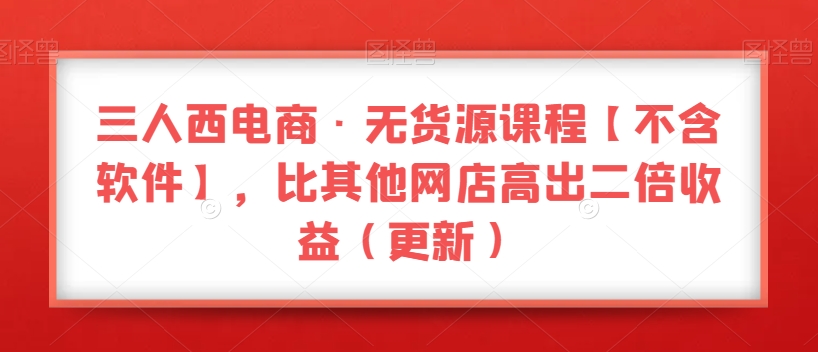 三人西电商·无货源课程【不含软件】，比其他网店高出二倍收益（更新）-汇智资源网