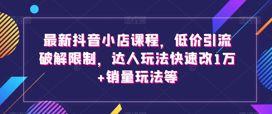 最新抖音小店课程，低价引流破解限制，达人玩法快速改1万+销量玩法等-汇智资源网