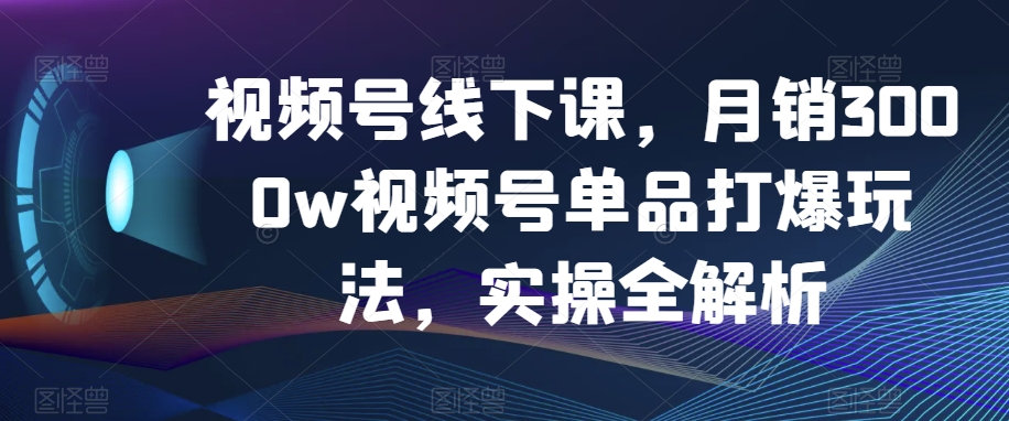 视频号线下课，月销3000w视频号单品打爆玩法，实操全解析-汇智资源网