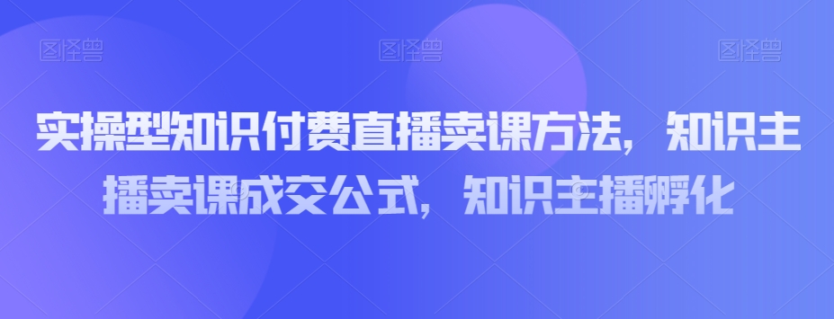 实操型知识付费直播卖课方法，知识主播卖课成交公式，知识主播孵化-汇智资源网