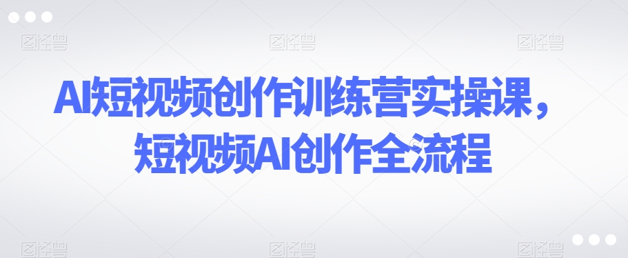 AI短视频创作训练营实操课，短视频AI创作全流程-汇智资源网