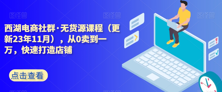 西湖电商社群·无货源课程（更新23年11月），从0卖到一万，快速打造店铺-汇智资源网