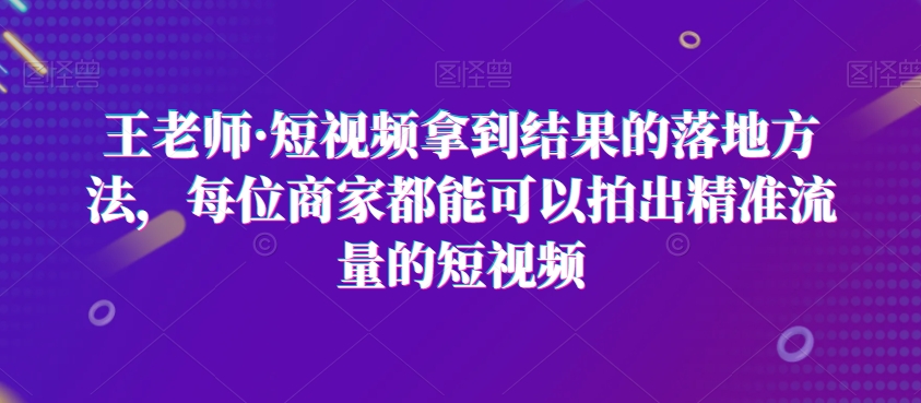 王老师·短视频拿到结果的落地方法，每位商家都能可以拍出精准流量的短视频-汇智资源网