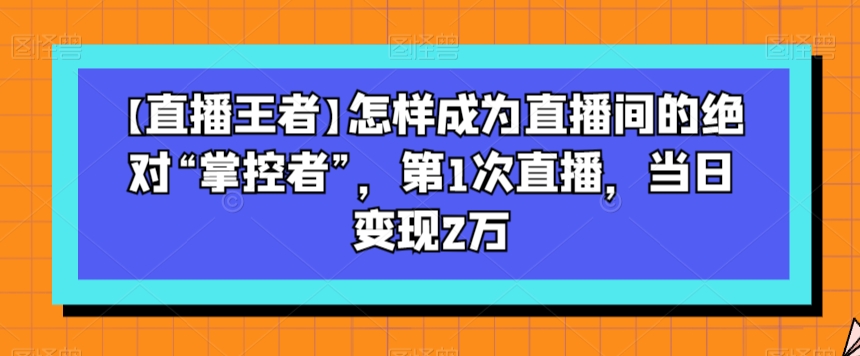 【直播王者】怎样成为直播间的绝对“掌控者”，第1次直播，当日变现2万-汇智资源网