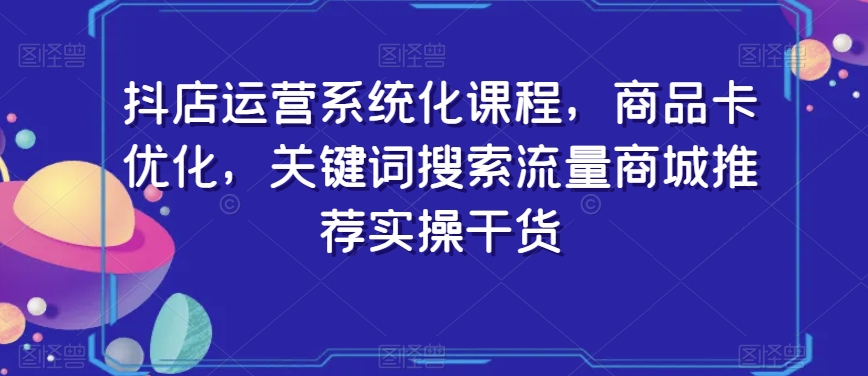 抖店运营系统化课程，商品卡优化，关键词搜索流量商城推荐实操干货-汇智资源网