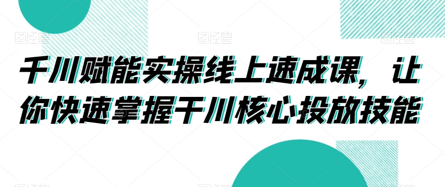 千川赋能实操线上速成课，让你快速掌握干川核心投放技能-汇智资源网