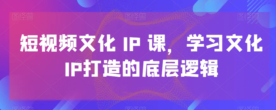 短视频文化IP课，学习文化IP打造的底层逻辑-汇智资源网