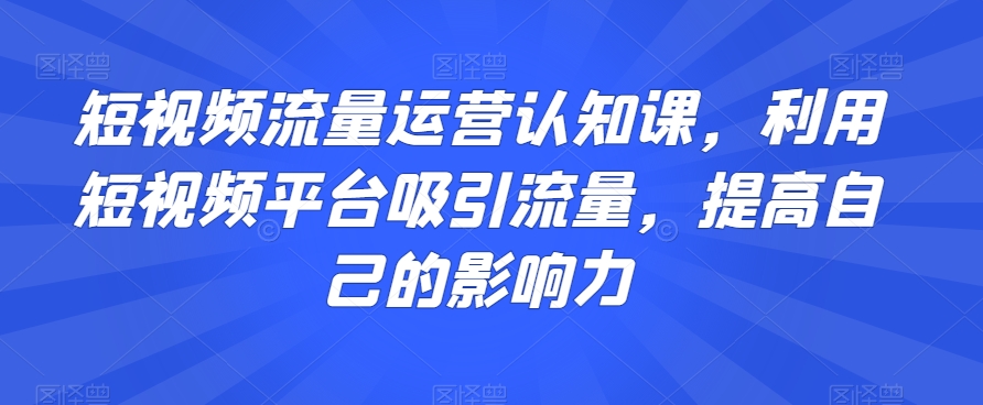 短视频流量运营认知课，利用短视频平台吸引流量，提高自己的影响力-汇智资源网