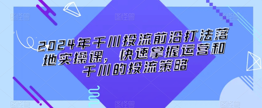 2024年千川投流前沿打法落地实操课，快速掌握运营和千川的投流策略-汇智资源网