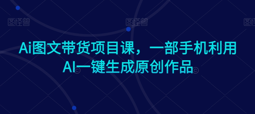 Ai图文带货项目课，一部手机利用AI一键生成原创作品-汇智资源网