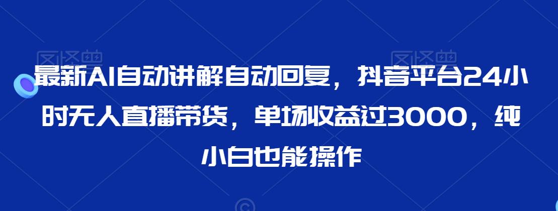 最新AI自动讲解自动回复，抖音平台24小时无人直播带货，单场收益过3000，纯小白也能操作【揭秘】-汇智资源网