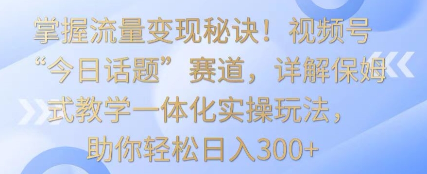 掌握流量变现秘诀！视频号“今日话题”赛道，详解保姆式教学一体化实操玩法，助你轻松日入300+【揭秘】-汇智资源网