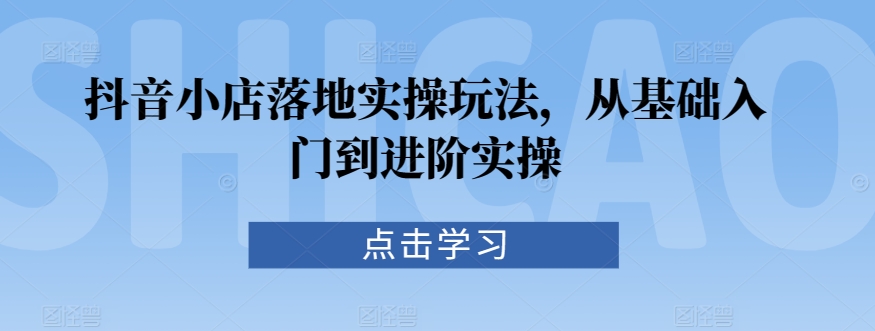 抖音小店落地实操玩法，从基础入门到进阶实操-汇智资源网