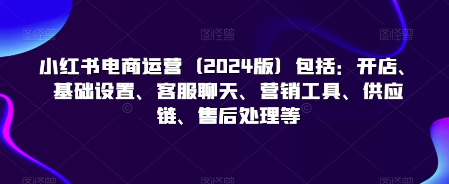 小红书电商运营（2024版）包括：开店、基础设置、客服聊天、营销工具、供应链、售后处理等-汇智资源网