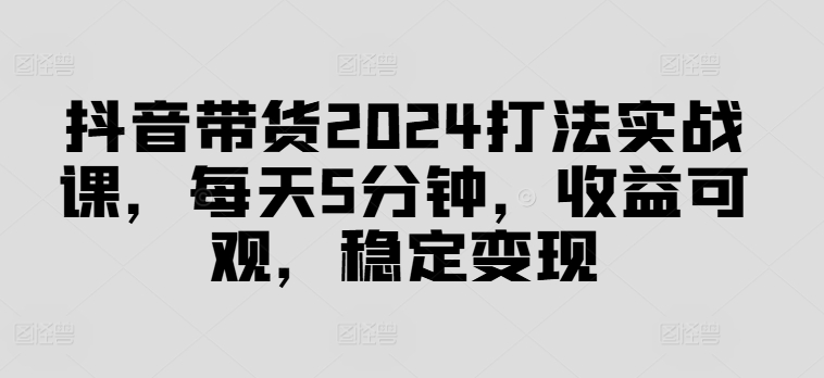 抖音带货2024打法实战课，每天5分钟，收益可观，稳定变现【揭秘】-汇智资源网