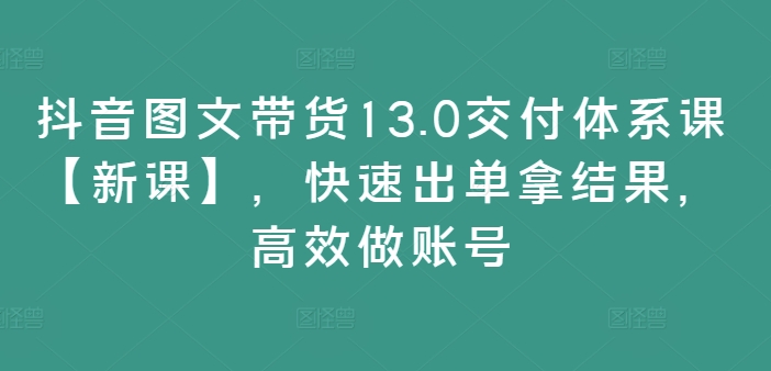 抖音图文带货13.0交付体系课【新课】，快速出单拿结果，高效做账号-汇智资源网