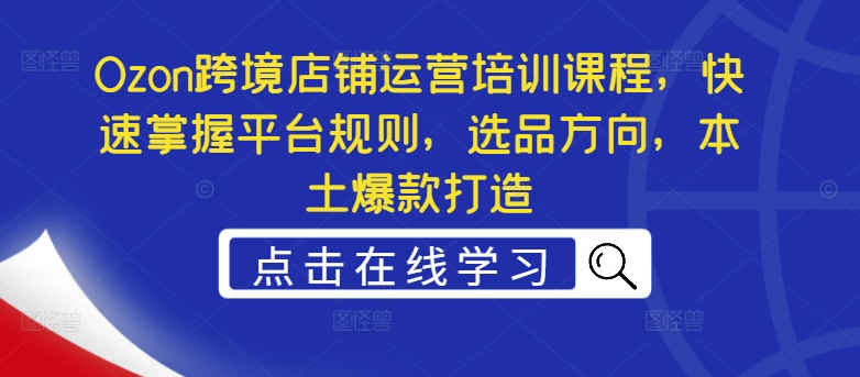 Ozon跨境店铺运营培训课程，快速掌握平台规则，选品方向，本土爆款打造-汇智资源网