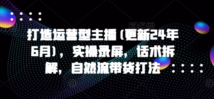 打造运营型主播(更新24年10月)，实操录屏，话术拆解，自然流带货打法-汇智资源网