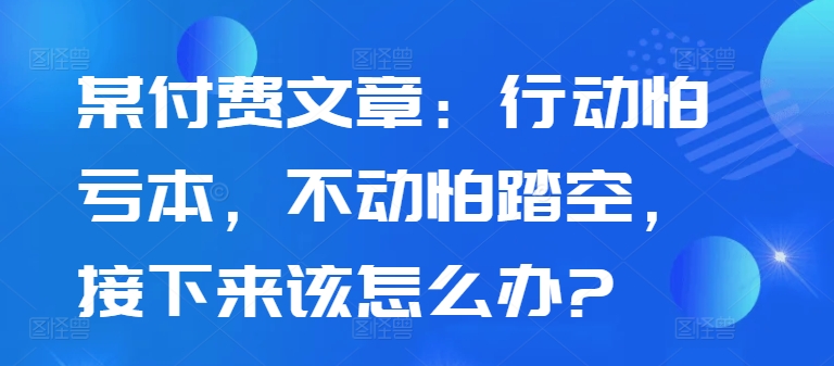 某付费文章：行动怕亏本，不动怕踏空，接下来该怎么办?-汇智资源网