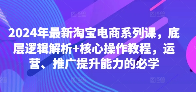 2024年最新淘宝电商系列课，底层逻辑解析+核心操作教程，运营、推广提升能力的必学-汇智资源网