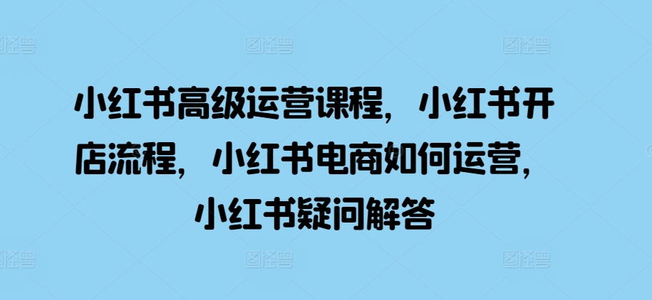 小红书高级运营课程，小红书开店流程，小红书电商如何运营，小红书疑问解答-汇智资源网