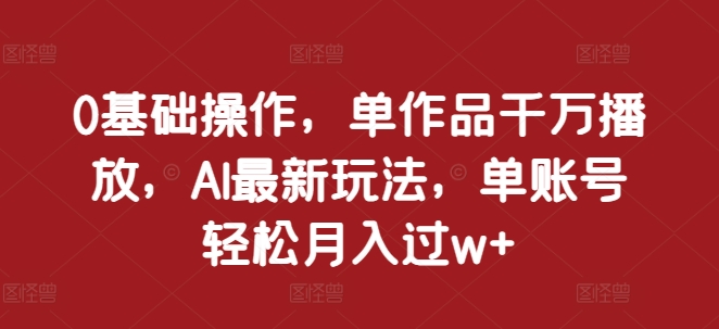 0基础操作，单作品千万播放，AI最新玩法，单账号轻松月入过w+【揭秘】-汇智资源网