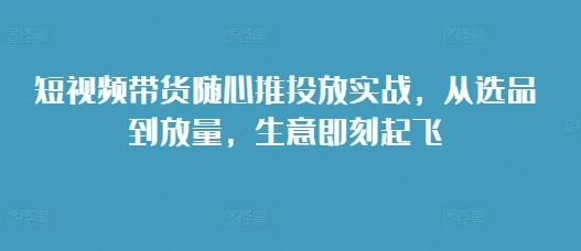 短视频带货随心推投放实战，从选品到放量，生意即刻起飞-汇智资源网