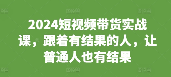 2024短视频带货实战课，跟着有结果的人，让普通人也有结果-汇智资源网