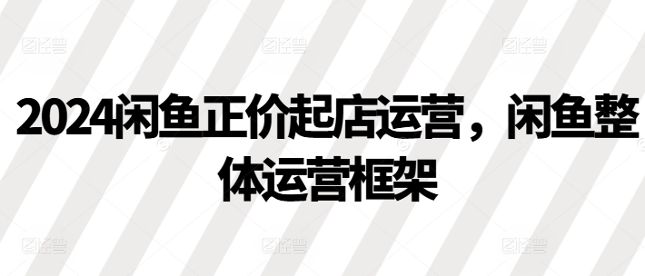 2024闲鱼正价起店运营，闲鱼整体运营框架-汇智资源网