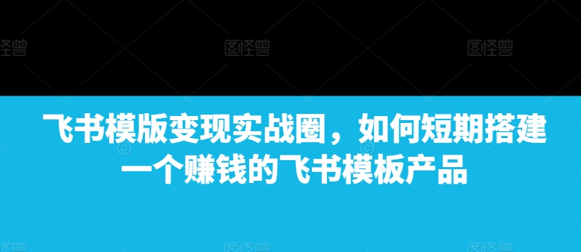 飞书模版变现实战圈，如何短期搭建一个赚钱的飞书模板产品-汇智资源网