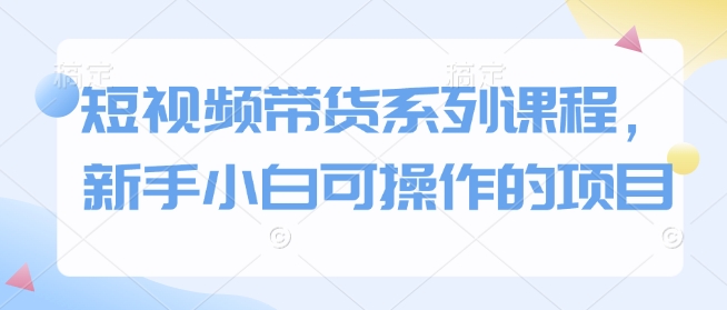 短视频带货系列课程，新手小白可操作的项目-汇智资源网